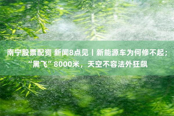 南宁股票配资 新闻8点见丨新能源车为何修不起；“黑飞”8000米，天空不容法外狂飙