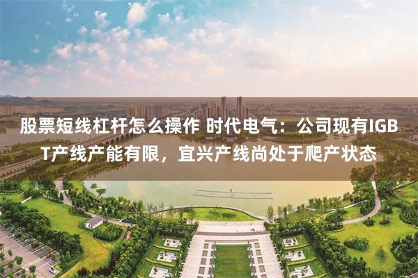 股票短线杠杆怎么操作 时代电气：公司现有IGBT产线产能有限，宜兴产线尚处于爬产状态