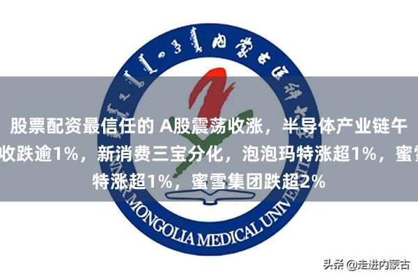 股票配资最信任的 A股震荡收涨，半导体产业链午后爆发，港股收跌逾1%，新消费三宝分化，泡泡玛特涨超1%，蜜雪集团跌超2%