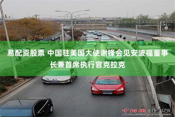 易配资股票 中国驻美国大使谢锋会见安波福董事长兼首席执行官克拉克