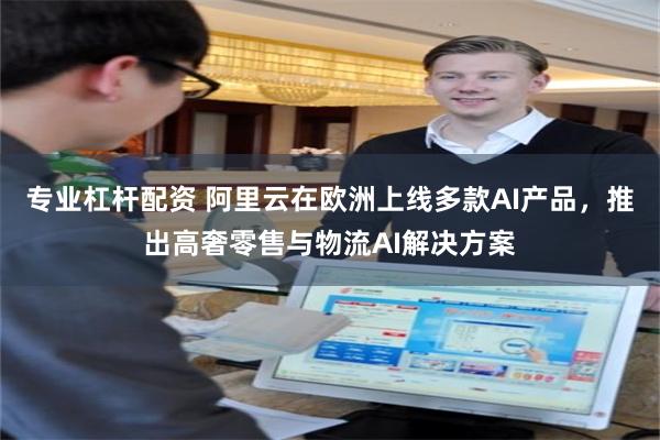 专业杠杆配资 阿里云在欧洲上线多款AI产品，推出高奢零售与物流AI解决方案
