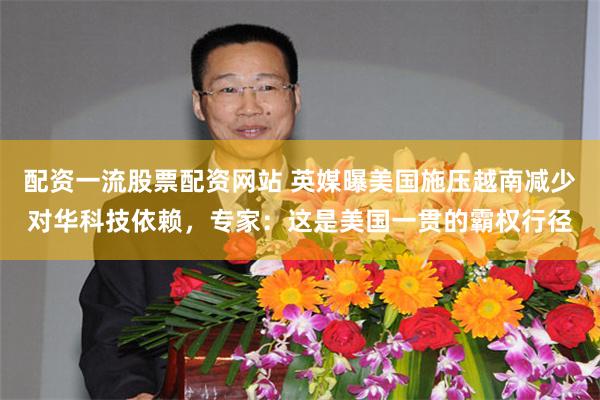 配资一流股票配资网站 英媒曝美国施压越南减少对华科技依赖，专家：这是美国一贯的霸权行径