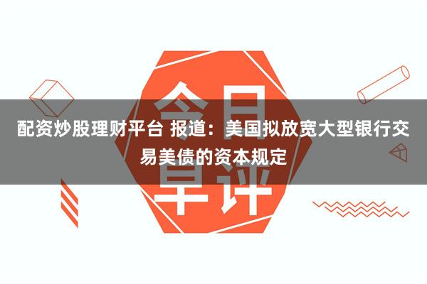配资炒股理财平台 报道：美国拟放宽大型银行交易美债的资本规定