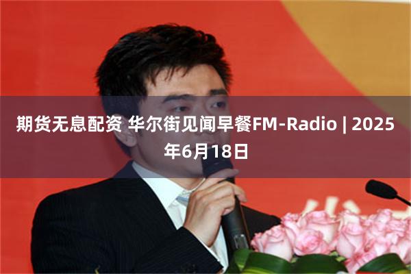 期货无息配资 华尔街见闻早餐FM-Radio | 2025年6月18日
