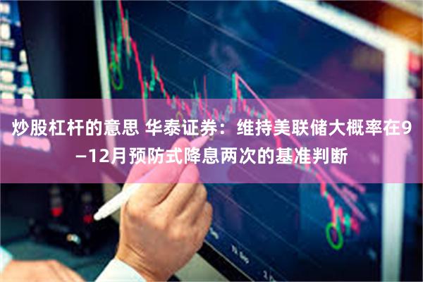 炒股杠杆的意思 华泰证券:维持美联储大概率在9—12月预防式降息两次的基准判断
