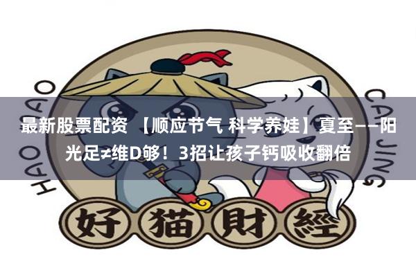 最新股票配资 【顺应节气 科学养娃】夏至——阳光足≠维D够！3招让孩子钙吸收翻倍