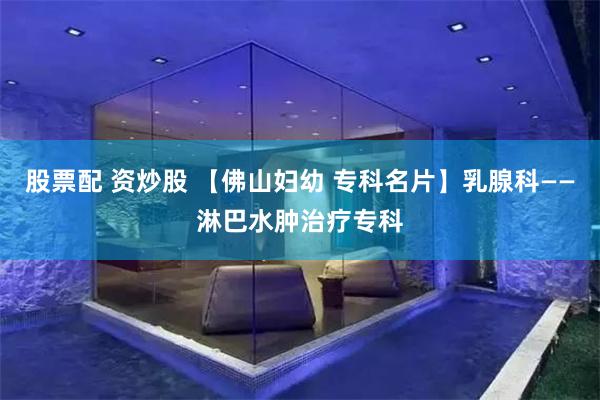 股票配 资炒股 【佛山妇幼 专科名片】乳腺科——淋巴水肿治疗专科