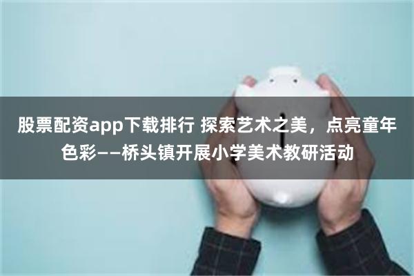 股票配资app下载排行 探索艺术之美，点亮童年色彩——桥头镇开展小学美术教研活动