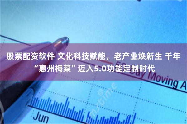 股票配资软件 文化科技赋能，老产业焕新生 千年“惠州梅菜”迈入5.0功能定制时代