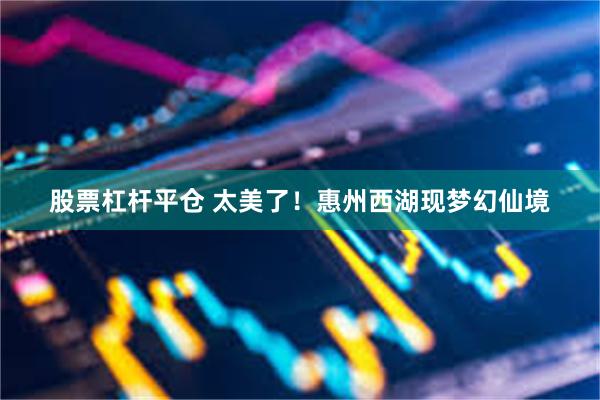 股票杠杆平仓 太美了！惠州西湖现梦幻仙境