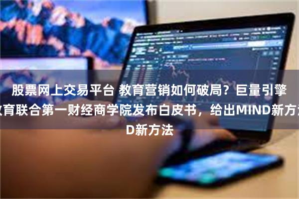 股票网上交易平台 教育营销如何破局？巨量引擎教育联合第一财经商学院发布白皮书，给出MIND新方法