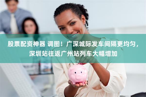 股票配资神器 调图！广深城际发车间隔更均匀，深圳站往返广州站列车大幅增加
