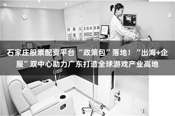 石家庄股票配资平台 “政策包”落地！“出海+企服”双中心助力广东打造全球游戏产业高地