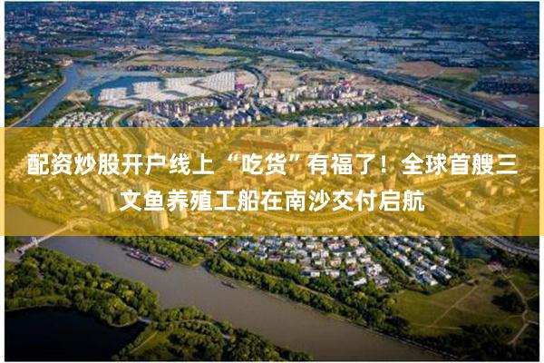 配资炒股开户线上 “吃货”有福了！全球首艘三文鱼养殖工船在南沙交付启航