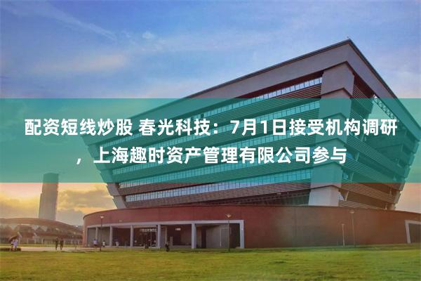 配资短线炒股 春光科技：7月1日接受机构调研，上海趣时资产管理有限公司参与