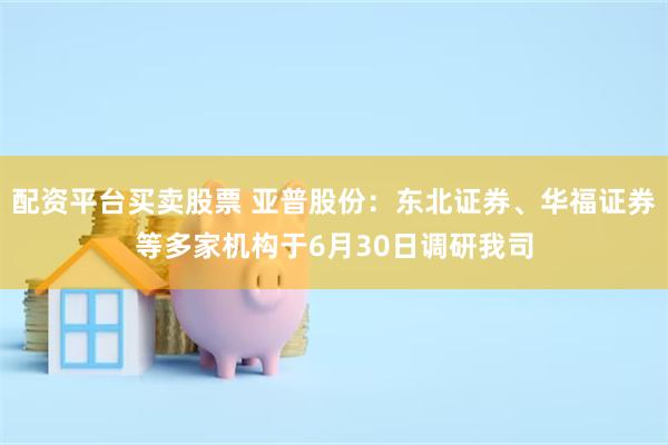 配资平台买卖股票 亚普股份：东北证券、华福证券等多家机构于6月30日调研我司