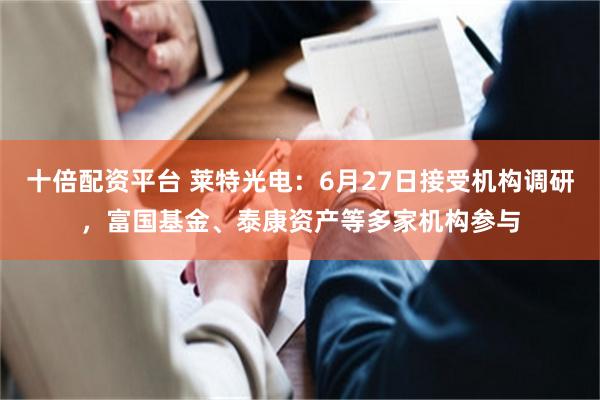 十倍配资平台 莱特光电：6月27日接受机构调研，富国基金、泰康资产等多家机构参与