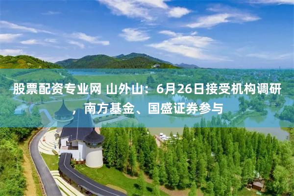 股票配资专业网 山外山：6月26日接受机构调研，南方基金、国盛证券参与