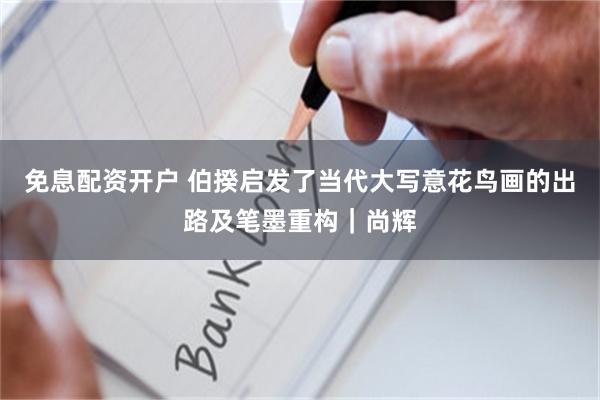 免息配资开户 伯揆启发了当代大写意花鸟画的出路及笔墨重构|尚辉