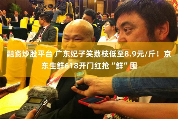 融资炒股平台 广东妃子笑荔枝低至8.9元/斤！京东生鲜618开门红抢“鲜”囤