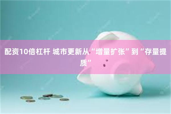 配资10倍杠杆 城市更新从“增量扩张”到“存量提质”