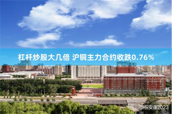 杠杆炒股大几倍 沪铜主力合约收跌0.76%