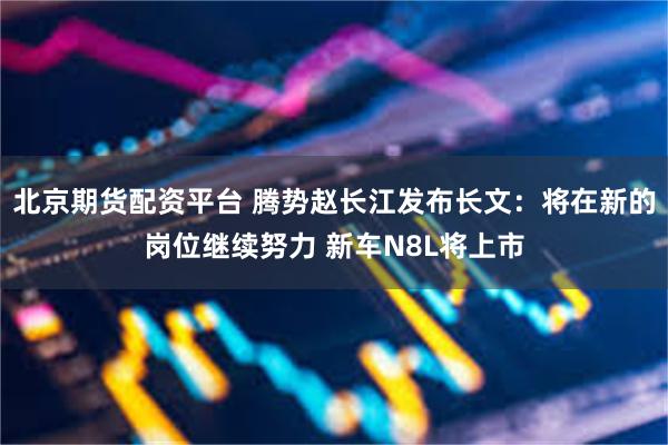 北京期货配资平台 腾势赵长江发布长文：将在新的岗位继续努力 新车N8L将上市