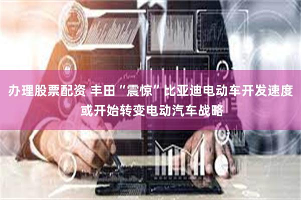 办理股票配资 丰田“震惊”比亚迪电动车开发速度 或开始转变电动汽车战略