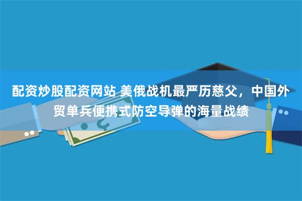 配资炒股配资网站 美俄战机最严历慈父，中国外贸单兵便携式防空导弹的海量战绩