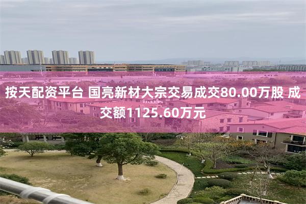 按天配资平台 国亮新材大宗交易成交80.00万股 成交额1125.60万元