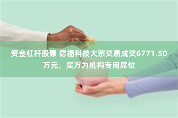 资金杠杆股票 德福科技大宗交易成交6771.50万元，买方为机构专用席位