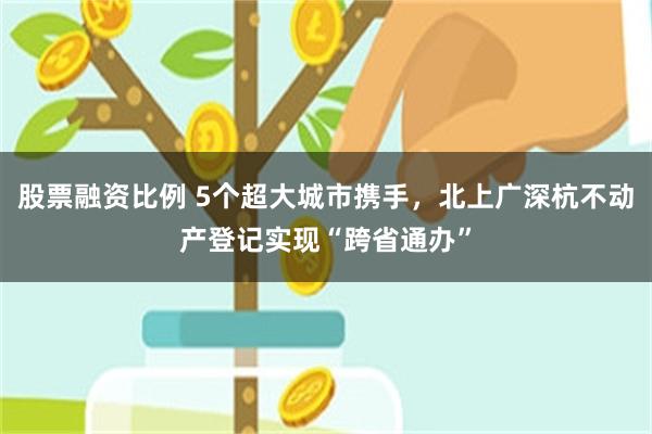 股票融资比例 5个超大城市携手，北上广深杭不动产登记实现“跨省通办”