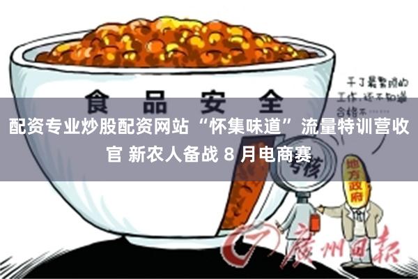配资专业炒股配资网站 “怀集味道” 流量特训营收官 新农人备战 8 月电商赛