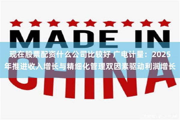 现在股票配资什么公司比较好 广电计量：2025年推进收入增长与精细化管理双因素驱动利润增长