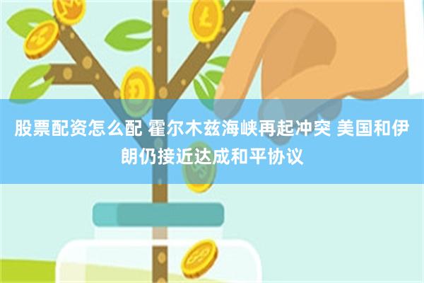 股票配资怎么配 霍尔木兹海峡再起冲突 美国和伊朗仍接近达成和平协议