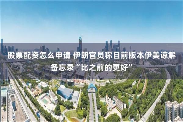 股票配资怎么申请 伊朗官员称目前版本伊美谅解备忘录“比之前的更好”