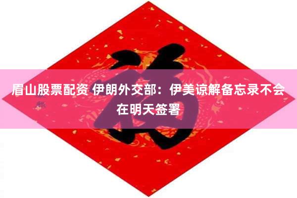眉山股票配资 伊朗外交部：伊美谅解备忘录不会在明天签署
