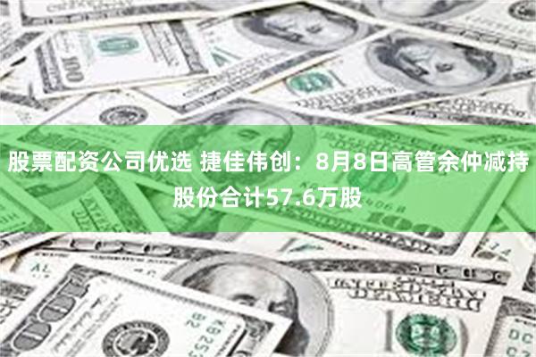股票配资公司优选 捷佳伟创：8月8日高管余仲减持股份合计57.6万股
