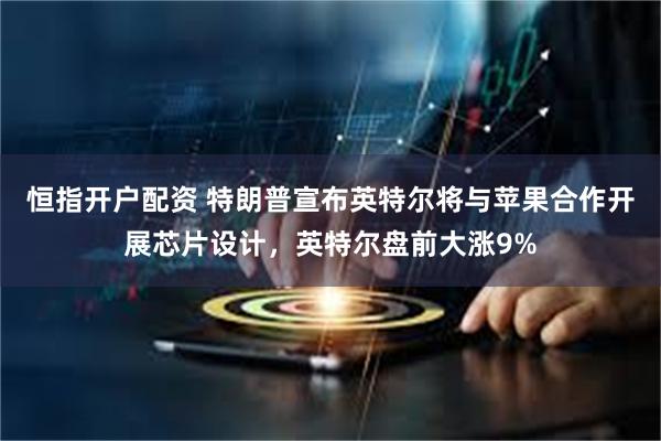 恒指开户配资 特朗普宣布英特尔将与苹果合作开展芯片设计，英特尔盘前大涨9%