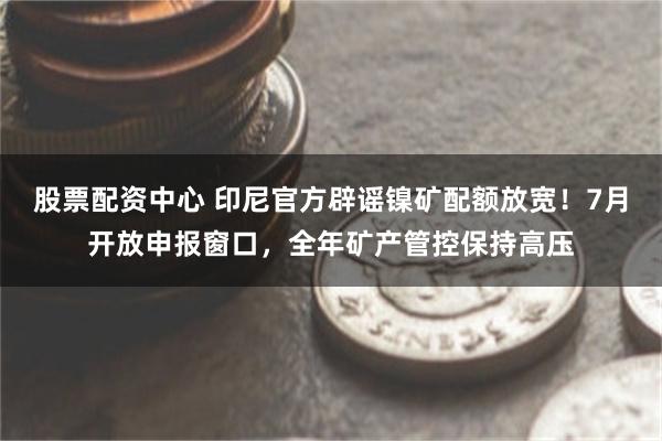 股票配资中心 印尼官方辟谣镍矿配额放宽！7月开放申报窗口，全年矿产管控保持高压