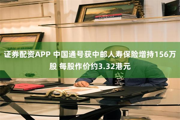 证券配资APP 中国通号获中邮人寿保险增持156万股 每股作价约3.32港元