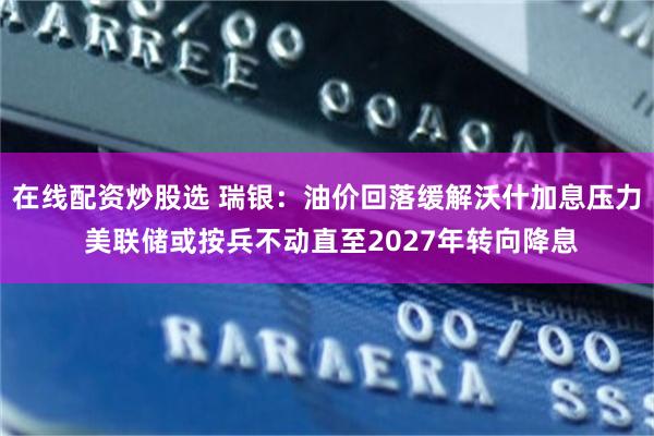 在线配资炒股选 瑞银：油价回落缓解沃什加息压力 美联储或按兵不动直至2027年转向降息