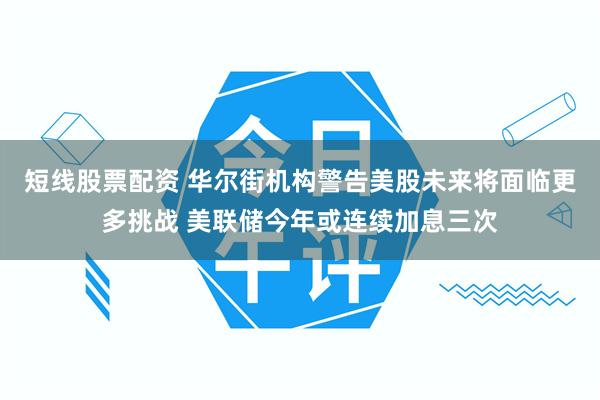 短线股票配资 华尔街机构警告美股未来将面临更多挑战 美联储今年或连续加息三次
