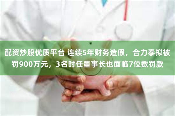 配资炒股优质平台 连续5年财务造假，合力泰拟被罚900万元，3名时任董事长也面临7位数罚款