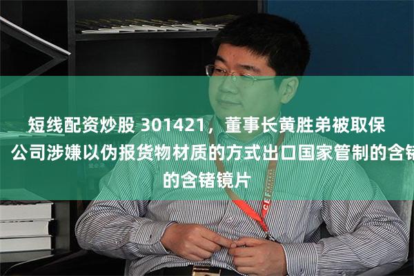 短线配资炒股 301421，董事长黄胜弟被取保候审！公司涉嫌以伪报货物材质的方式出口国家管制的含锗镜片
