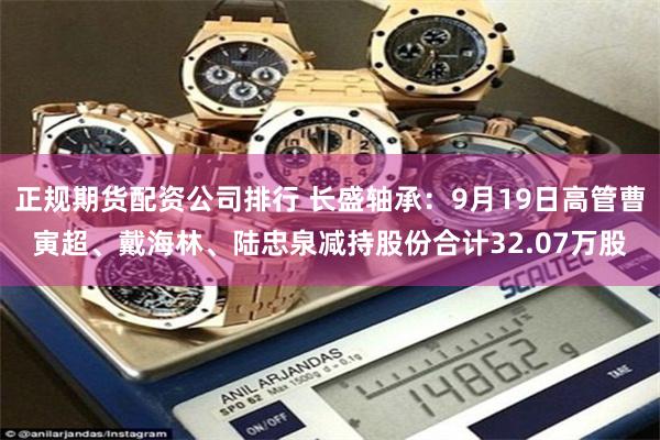 正规期货配资公司排行 长盛轴承：9月19日高管曹寅超、戴海林、陆忠泉减持股份合计32.07万股