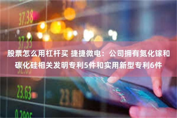 股票怎么用杠杆买 捷捷微电：公司拥有氮化镓和碳化硅相关发明专利5件和实用新型专利6件