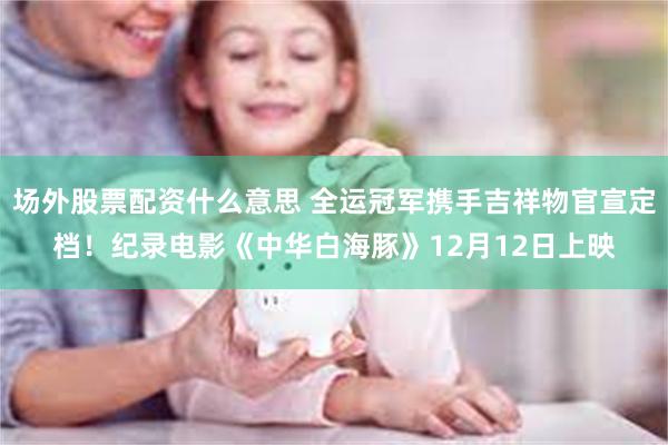 场外股票配资什么意思 全运冠军携手吉祥物官宣定档！纪录电影《中华白海豚》12月12日上映