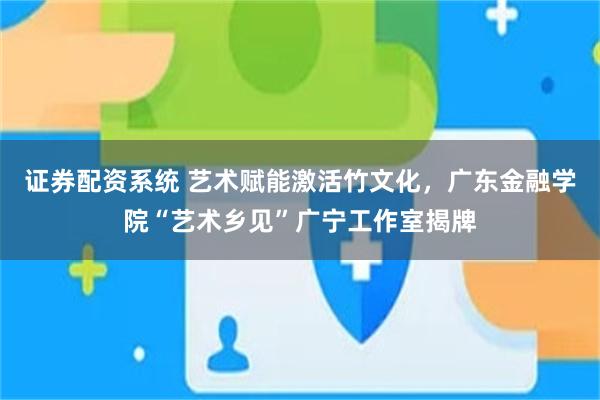 证券配资系统 艺术赋能激活竹文化，广东金融学院“艺术乡见”广宁工作室揭牌