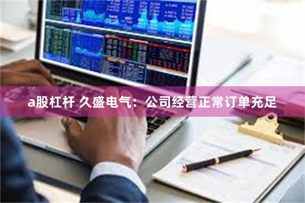 a股杠杆 久盛电气：公司经营正常订单充足